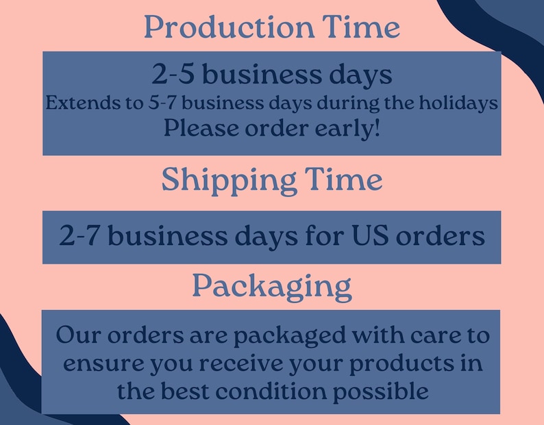 May include: A pink and blue graphic with the text "Production Time", "2-5 business days", "Extends to 5-7 business days during the holidays", "Please order early!", "Shipping Time", "2-7 business days for US orders", "Packaging", "Our orders are packaged with care to ensure you receive your products in the best condition possible".