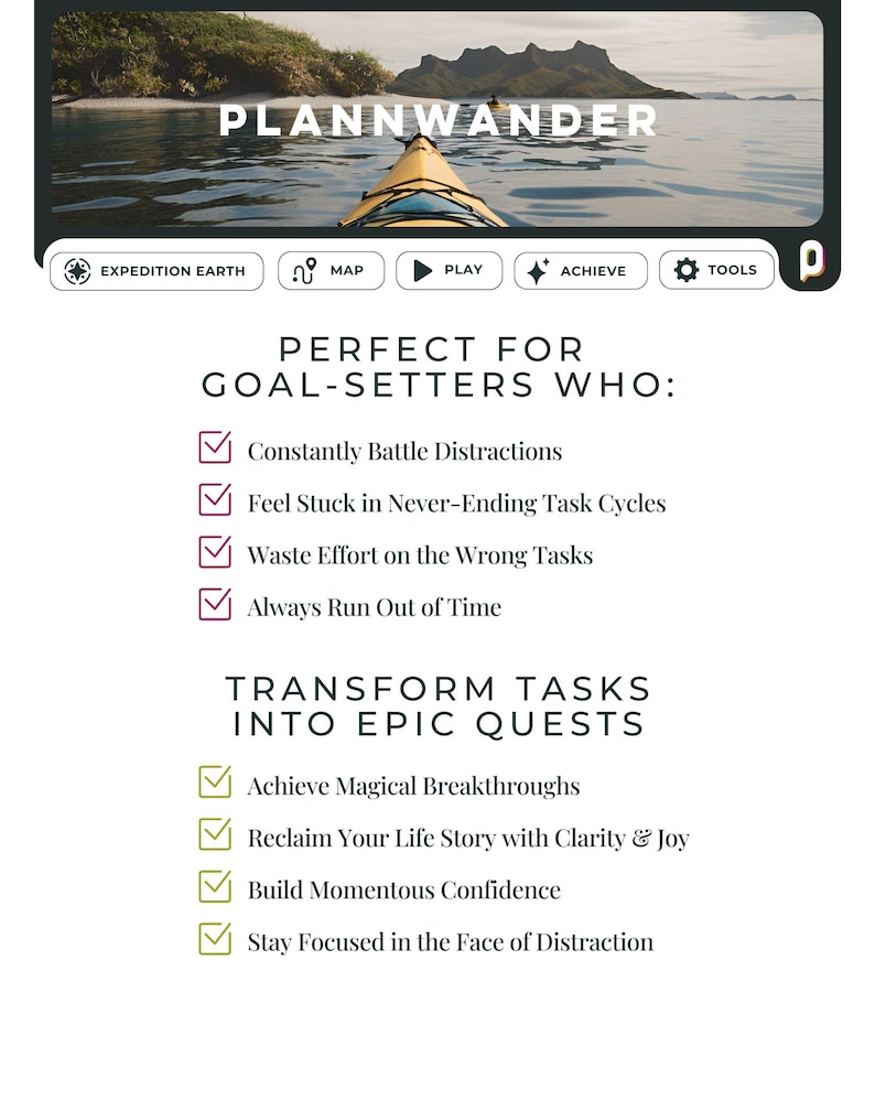May include: A motivational poster with a blue and green kayak on a body of water. The poster features the text "Plannwander" and "Perfect for Goal-Setters Who:" with a checklist of items. The checklist includes "Constantly Battle Distractions", "Feel Stuck in Never-Ending Task Cycles", "Waste Effort on the Wrong Tasks", "Always Run Out of Time", "Transform Tasks into Epic Quests", "Achieve Magical Breakthroughs", "Reclaim Your Life Story with Clarity & Joy", "Build Momentous Confidence", and "Stay Focused in the Face of Distraction".