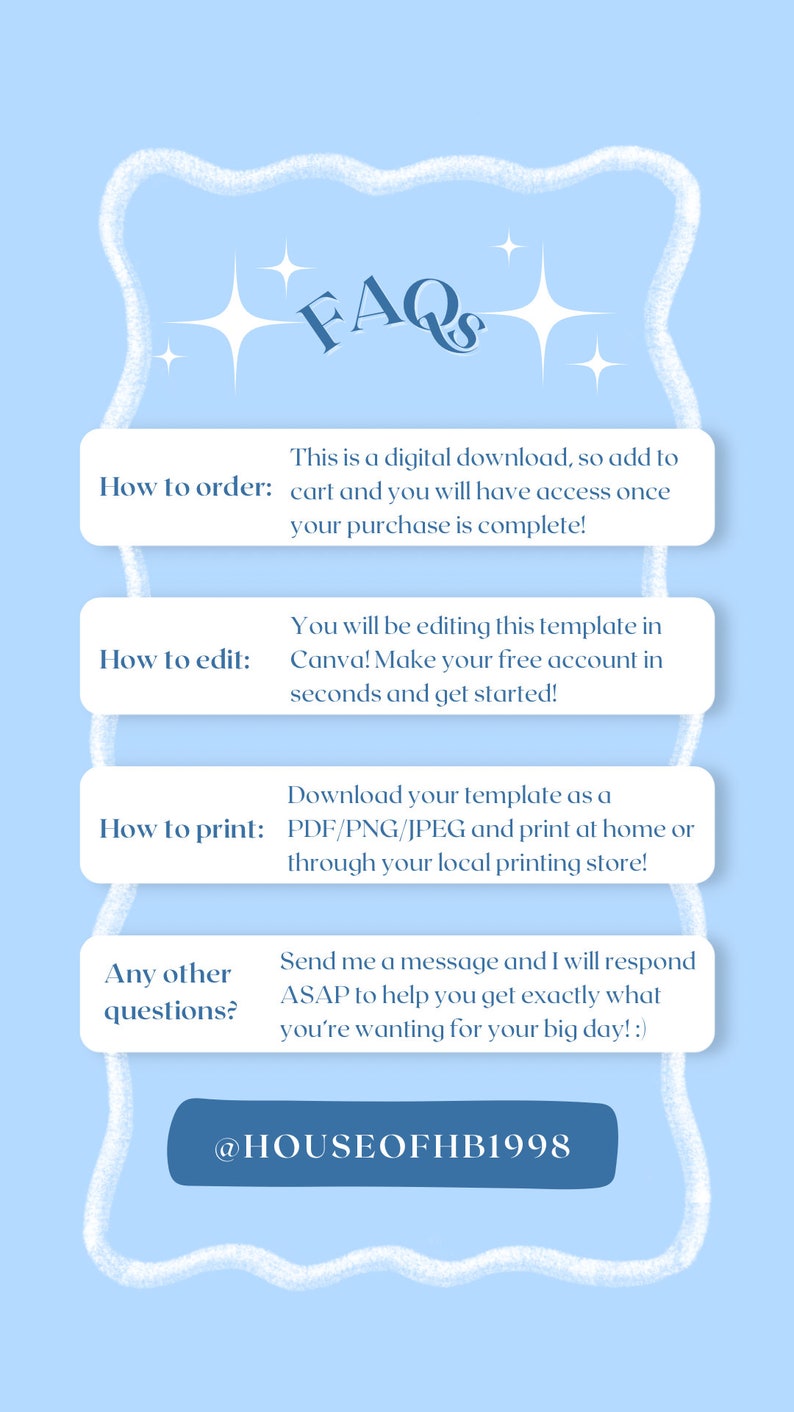May include: A light blue graphic with white stars and a white cloud-like border. The text "FAQs" is in a dark blue font. The text "How to order: This is a digital download, so add to cart and you will have access once your purchase is complete!" is in a dark blue font. The text "How to edit: You will be editing this template in Canva! Make your free account in seconds and get started!" is in a dark blue font. The text "How to print: Download your template as a PDF/PNG/JPEG and print at home or through your local printing store!" is in a dark blue font. The text "Any other questions?: Send me a message and I will respond ASAP to help you get exactly what you're wanting for your big day! :)" is in a dark blue font. The text "@HOUSEOFHB1998" is in a dark blue font.