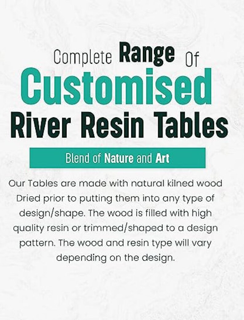 May include: A text graphic with the words "Complete Range Of Customised River Resin Tables" in teal and black text. The text is on a white background with a teal banner below that reads "Blend of Nature and Art". Below the banner is a description of the tables, explaining that they are made with natural kilned wood and filled with high quality resin.