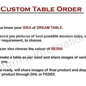 May include: A list of steps for ordering a custom table. The steps include: 1. Let us know your idea of dream table. 2. Will send you pictures of best possible wooden slabs, as per your requirement, to choose. 3. You can also choose the color of resin. 4. Will make a table as per need and share images of each stage with you. 5. Once ready, will share images of final product and dispatch your product through DHL or FEDEX.