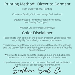 May include: A light blue background with white text explaining the printing method for direct to garment printing. The text says "Printing Method: Direct to Garment", "High Quality Digital Printing", "Creates a Quality Shirt and Image Built to Last!" , "Digital Image is Printed Directly Into Fabric, Not Sitting On Top of It.", "Will Not Crack or Peel Like Vinyl!!", "Color Disclaimer", "Please note that colors of the design and shirt you receive may vary slightly from what you see on your screen.", "This is because different monitors have different color settings, and the type of fabric and lighting conditions can also affect the perceived color.", "We strive to provide accurate images on our shop, but please understand that there may be slight variations in color.", "If you have any questions or concerns, please don't hesitate to contact us at sosoco.apparel@gmail.com", "Southern Souls Co."