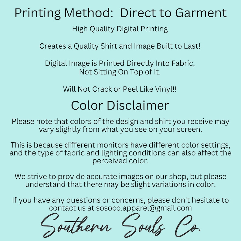 May include: A light blue background with white text explaining the printing method for direct to garment printing. The text says "Printing Method: Direct to Garment", "High Quality Digital Printing", "Creates a Quality Shirt and Image Built to Last!" , "Digital Image is Printed Directly Into Fabric, Not Sitting On Top of It.", "Will Not Crack or Peel Like Vinyl!!", "Color Disclaimer", "Please note that colors of the design and shirt you receive may vary slightly from what you see on your screen.", "This is because different monitors have different color settings, and the type of fabric and lighting conditions can also affect the perceived color.", "We strive to provide accurate images on our shop, but please understand that there may be slight variations in color.", "If you have any questions or concerns, please don't hesitate to contact us at sosoco.apparel@gmail.com", "Southern Souls Co."
