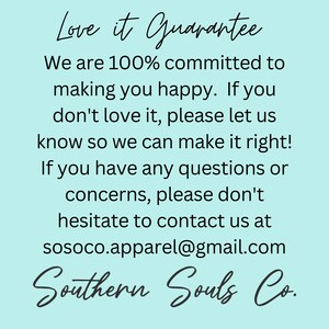 May include: A light blue background with white text that reads "Love it Guarantee". The text continues with "We are 100% committed to making you happy. If you don't love it, please let us know so we can make it right! If you have any questions or concerns, please don't hesitate to contact us at sosoco.apparel@gmail.com". The text at the bottom reads "Southern Souls Co."