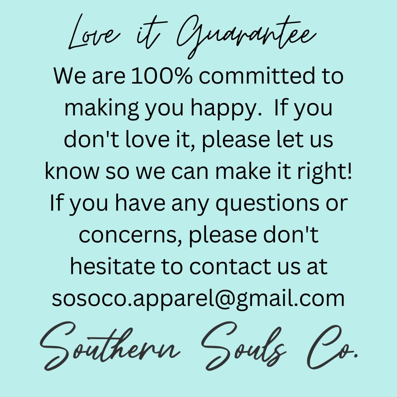 May include: A light blue background with white text that reads "Love it Guarantee". The text continues with "We are 100% committed to making you happy. If you don't love it, please let us know so we can make it right! If you have any questions or concerns, please don't hesitate to contact us at sosoco.apparel@gmail.com". The text at the bottom reads "Southern Souls Co."