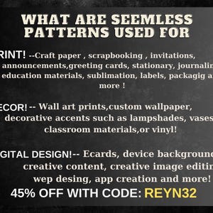 May include: A black and white graphic with the text "WHAT ARE SEEMLESS PATTERNS USED FOR" in large white letters. The text "PRINT!" is followed by a list of uses for seamless patterns, including craft paper, scrapbooking, invitations, announcements, greeting cards, stationery, journaling, education materials, sublimation, labels, packaging, and more. The text "DECOR!" is followed by a list of uses for seamless patterns, including wall art prints, custom wallpaper, decorative accents such as lampshades, vases, classroom materials, or vinyl. The text "DIGITAL DESIGN!" is followed by a list of uses for seamless patterns, including ecards, device backgrounds, creative content, creative image editing, web design, app creation, and more. The text "45% OFF WITH CODE: REYN32" is in yellow letters.