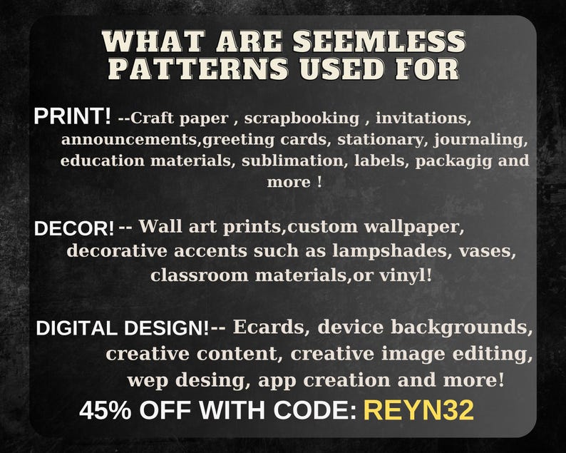 May include: A black and white graphic with the text "WHAT ARE SEEMLESS PATTERNS USED FOR" in large white letters. The text "PRINT!" is followed by a list of uses for seamless patterns, including craft paper, scrapbooking, invitations, announcements, greeting cards, stationery, journaling, education materials, sublimation, labels, packaging, and more. The text "DECOR!" is followed by a list of uses for seamless patterns, including wall art prints, custom wallpaper, decorative accents such as lampshades, vases, classroom materials, or vinyl. The text "DIGITAL DESIGN!" is followed by a list of uses for seamless patterns, including ecards, device backgrounds, creative content, creative image editing, web design, app creation, and more. The text "45% OFF WITH CODE: REYN32" is in yellow letters.