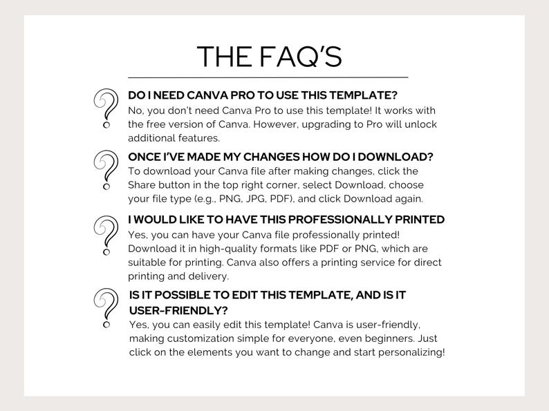 May include: A black and white graphic with a question mark icon and text that reads "THE FAQ'S". The text below the graphic answers frequently asked questions about using a Canva template. The questions include: "Do I need Canva Pro to use this template?", "Once I've made my changes how do I download?", "I would like to have this professionally printed", and "Is it possible to edit this template, and is it user-friendly?"