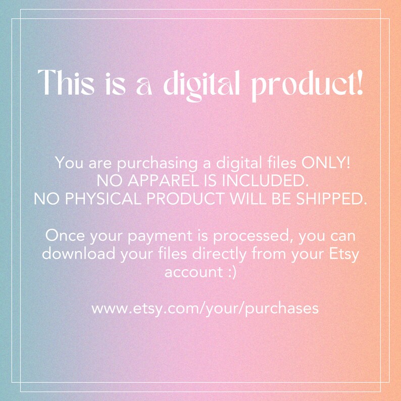 May include: Text on a pink and blue gradient background that reads: "This is a digital product! You are purchasing a digital files ONLY! NO APPAREL IS INCLUDED. NO PHYSICAL PRODUCT WILL BE SHIPPED. Once your payment is processed, you can download your files directly from your Etsy account :) www.etsy.com/your/purchases"
