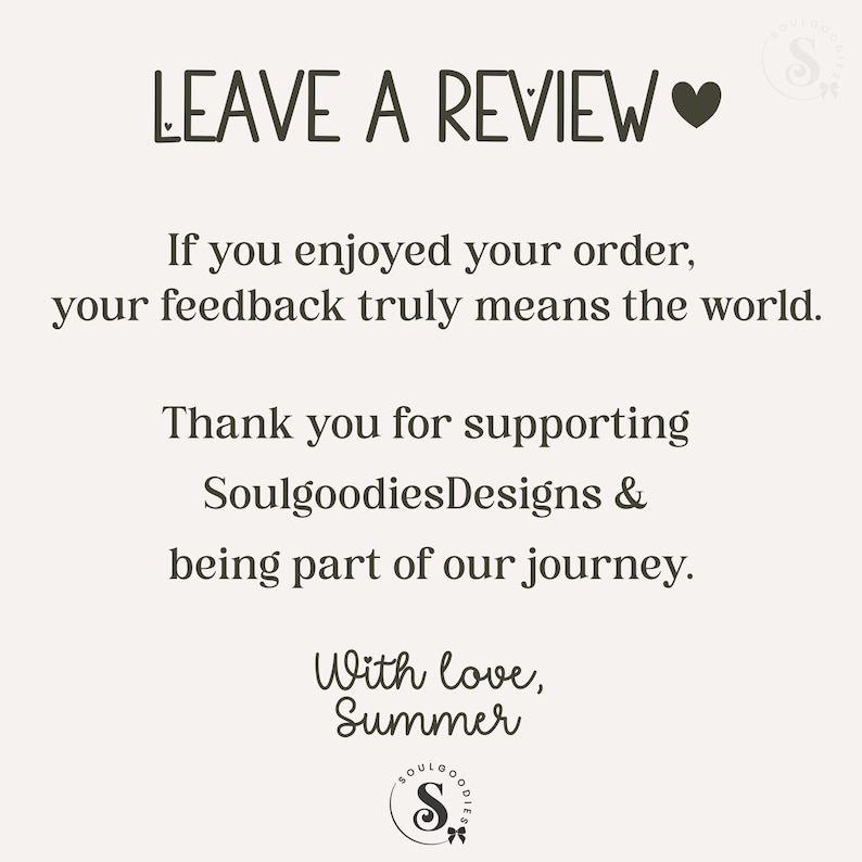May include: A square card with a light cream background and dark brown text that reads: LEAVE A REVIEW. If you enjoyed your order, your feedback truly means the world. Thank you for supporting SoulgoodiesDesigns & being part of our journey. With love, Summer.