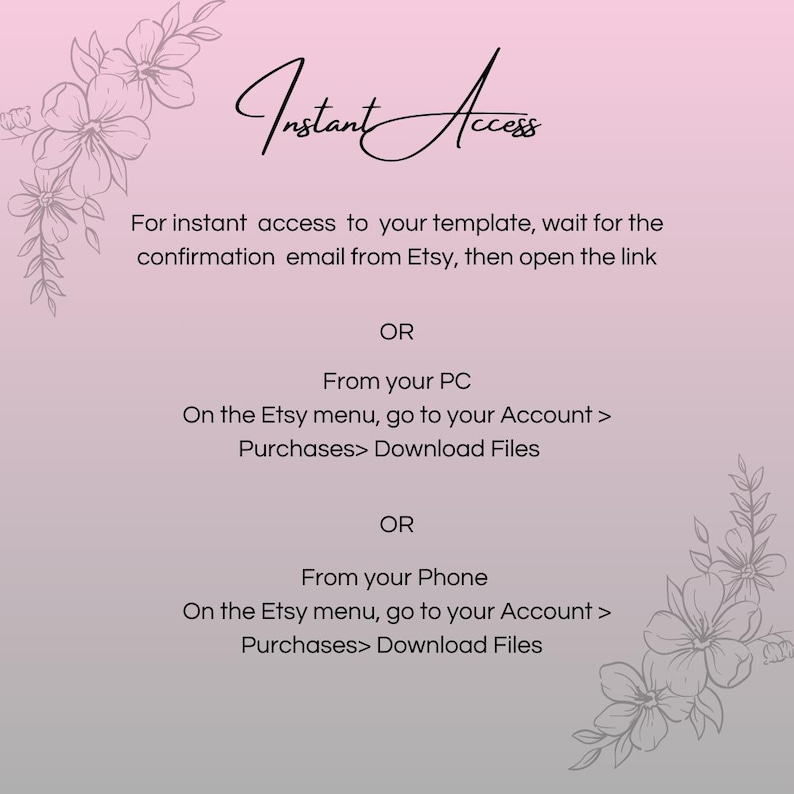 May include: A pink and white background with black text that reads "Instant Access". The text explains how to access a digital download on Etsy.com. The text reads: "For instant access to your template, wait for the confirmation email from Etsy, then open the link. OR From your PC On the Etsy menu, go to your Account > Purchases> Download Files OR From your Phone On the Etsy menu, go to your Account > Purchases> Download Files"