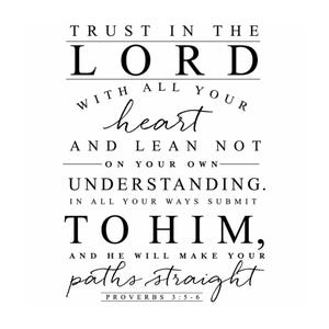 May include: A black and white wall art print featuring the text: TRUST IN THE LORD WITH ALL YOUR heart AND LEAN NOT ON YOUR OWN UNDERSTANDING. IN ALL YOUR WAYS SUBMIT TO HIM, AND HE WILL MAKE YOUR paths straight. PROVERBS 3:5-6 is at the bottom.
