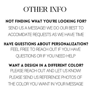 May include: Text-based image with information about personalization and color options for a product. It says "OTHER INFO" at the top and includes the text "NOT FINDING WHAT YOU'RE LOOKING FOR? SEND US A MESSAGE! WE DO OUR BEST TO ACCOMIDATE REQUESTS AS WE HAVE TIME" and "HAVE QUESTIONS ABOUT PERSONALIZATION? FEEL FREE TO REACH OUT IF YOU HAVE QUESTIONS OR IF YOU NEED HELP" and "WANT A DESIGN IN A DIFFERENT COLOR? PLEASE REACH OUT AND LET US KNOW! PLEASE SEND US REFERENCE PHOTOS OF THE COLOR YOU WANT IN YOUR MESSAGE".