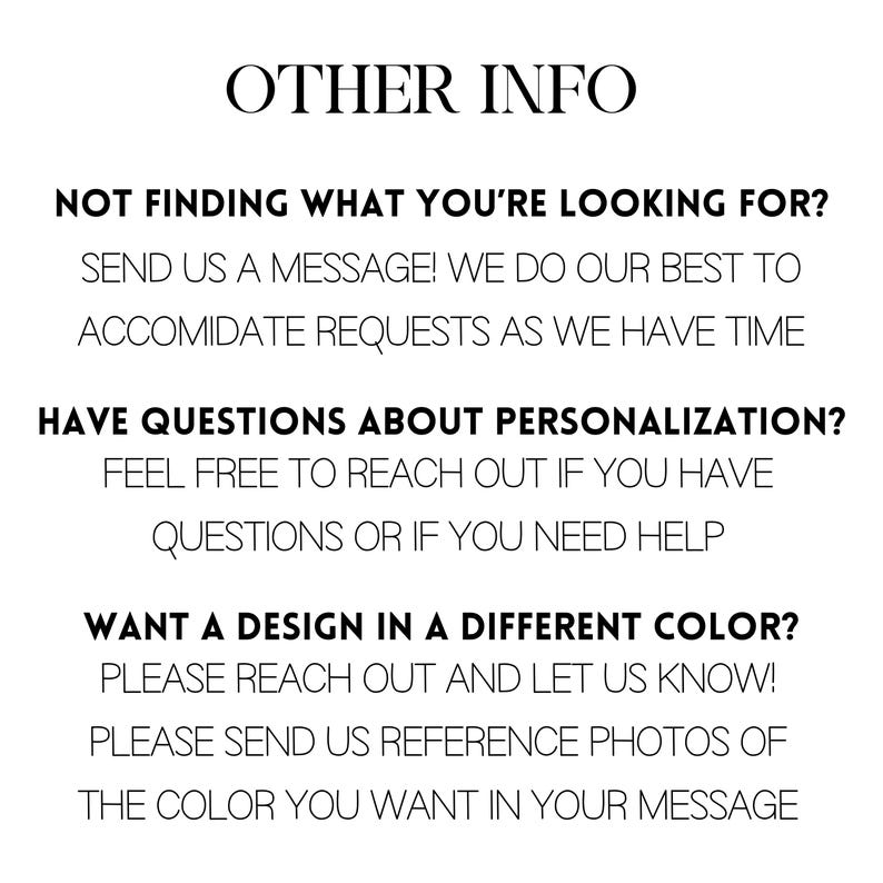 May include: Text-based image with information about personalization and color options for a product. It says "OTHER INFO" at the top and includes the text "NOT FINDING WHAT YOU'RE LOOKING FOR? SEND US A MESSAGE! WE DO OUR BEST TO ACCOMIDATE REQUESTS AS WE HAVE TIME" and "HAVE QUESTIONS ABOUT PERSONALIZATION? FEEL FREE TO REACH OUT IF YOU HAVE QUESTIONS OR IF YOU NEED HELP" and "WANT A DESIGN IN A DIFFERENT COLOR? PLEASE REACH OUT AND LET US KNOW! PLEASE SEND US REFERENCE PHOTOS OF THE COLOR YOU WANT IN YOUR MESSAGE".