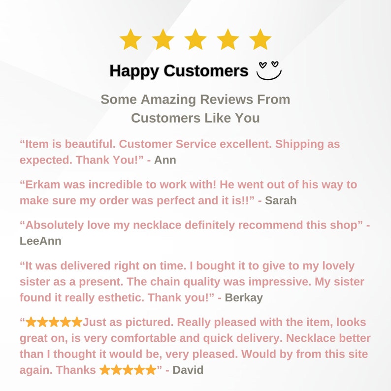May include: Happy Customers reviews for a shop selling jewelry. The reviews highlight the quality of the products, the excellent customer service, and the fast shipping times.  The reviews include quotes from customers such as "Item is beautiful. Customer Service excellent. Shipping as expected. Thank You!" and "Absolutely love my necklace definitely recommend this shop".