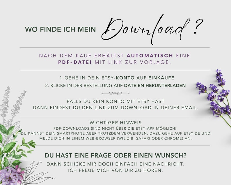 May include: A white background with lavender flowers on the sides. The text "WO FINDE ICH MEIN Download?" is at the top of the image. The text "NACH DEM KAUF ERH&Auml;LTST AUTOMATISCH EINE PDF-DATEI MIT LINK ZUR VORLAGE." is below the title. The text "1. GEHE IN DEIN ETSY-KONTO AUF EINK&Auml;UFE 2. KLICKE IN DER BESTELLUNG AUF DATEIEN HERUNTERLADEN" is below the first line of text. The text "FALLS DU KEIN KONTO MIT ETSY HAST DANN FINDEST DU DEN LINK ZUM DOWNLOAD IN DEINER EMAIL." is below the second line of text. The text "WICHTIGER HINWEIS PDF-DOWNLOADS SIND NICHT &Uuml;BER DIE ETSY-APP M&Ouml;GLICH! DU KANNST DEIN SMARTPHONE ABER TROTZDEM VERWENDEN, DAZU GEHE AUF ETSY.DE UND MELDE DICH IN EINEM WEB-BROWSER (WIE Z.B. SAFARI ODER CHROME) AN." is below the third line of text. The text "DU HAST EINE FRAGE ODER EINEN WUNSCH? DANN SCHICKE MIR DOCH EINFACH EINE NACHRICHT. ICH FREUE MICH VON DIR ZU H&Ouml;REN." is below the fourth line of text.