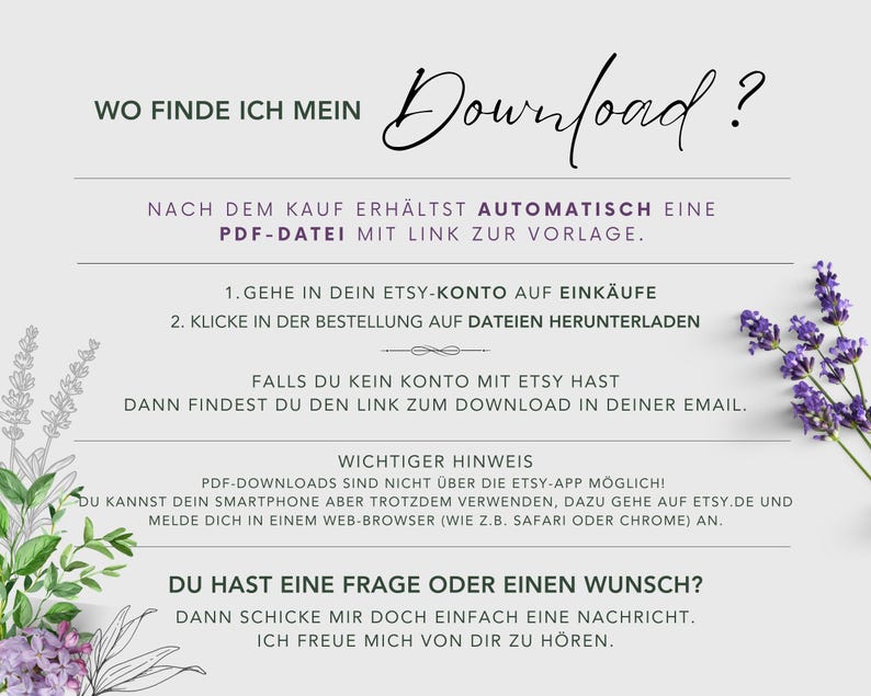 Puede incluir: Un fondo blanco con flores de lavanda a los lados. El texto "WO FINDE ICH MEIN Download?" est&aacute; en la parte superior de la imagen. El texto "NACH DEM KAUF ERH&Auml;LTST AUTOMATISCH EINE PDF-DATEI MIT LINK ZUR VORLAGE." est&aacute; debajo del t&iacute;tulo. El texto "1. GEHE IN DEIN ETSY-KONTO AUF EINK&Auml;UFE 2. KLICKE IN DER BESTELLUNG AUF DATEIEN HERUNTERLADEN" est&aacute; debajo de la primera l&iacute;nea de texto. El texto "FALLS DU KEIN KONTO MIT ETSY HAST DANN FINDEST DU DEN LINK ZUM DOWNLOAD IN DEINER EMAIL." est&aacute; debajo de la segunda l&iacute;nea de texto. El texto "WICHTIGER HINWEIS PDF-DOWNLOADS SIND NICHT &Uuml;BER DIE ETSY-APP M&Ouml;GLICH! DU KANNST DEIN SMARTPHONE ABER TROTZDEM VERWENDEN, DAZU GEHE AUF ETSY.DE UND MELDE DICH IN EINEM WEB-BROWSER (WIE Z.B. SAFARI ODER CHROME) AN." est&aacute; debajo de la tercera l&iacute;nea de texto. El texto "DU HAST EINE FRAGE ODER EINEN WUNSCH? DANN SCHICKE MIR DOCH EINFACH EINE NACHRICHT. ICH FREUE MICH VON DIR ZU H&Ouml;REN." est&aacute; debajo de la cuarta l&iacute;nea de texto.