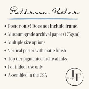 May include: Bathroom poster print with a matte finish. The poster is printed on museum-grade archival paper with top-tier pigmented archival inks. The poster is available in multiple sizes and is assembled in the USA.