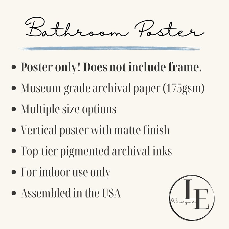 May include: Bathroom poster print with a matte finish. The poster is printed on museum-grade archival paper with top-tier pigmented archival inks. The poster is available in multiple sizes and is assembled in the USA.