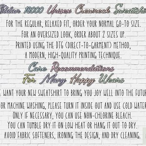 May include: White brick wall background with text about Gildan 18000 Unisex Crewneck Sweatshirt care instructions. The text reads: "FOR THE REGULAR, RELAXED FIT, ORDER YOUR NORMAL GO-TO SIZE. FOR AN OVERSIZED LOOK, ORDER ABOUT 2 SIZES UP. PRINTED USING THE DTG (DIRECT-TO-GARMENT) METHOD, A MODERN, HIGH-QUALITY PRINTING TECHNIQUE. Care Recommendations For Many Happy Wears WE WANT YOUR NEW SWEATSHIRT TO BRING YOU JOY WELL INTO THE FUTURE! FOR MACHINE WASHING, PLEASE TURN IT INSIDE OUT AND USE COLD WATER. ONLY IF NECESSARY, YOU CAN USE NON-CHLORINE BLEACH. YOU CAN TUMBLE DRY IT ON LOW HEAT OR HANG IT OUT TO DRY. AVOID FABRIC SOFTENERS, IRONING THE DESIGN, AND DRY CLEANING. ART LOFT ATX"