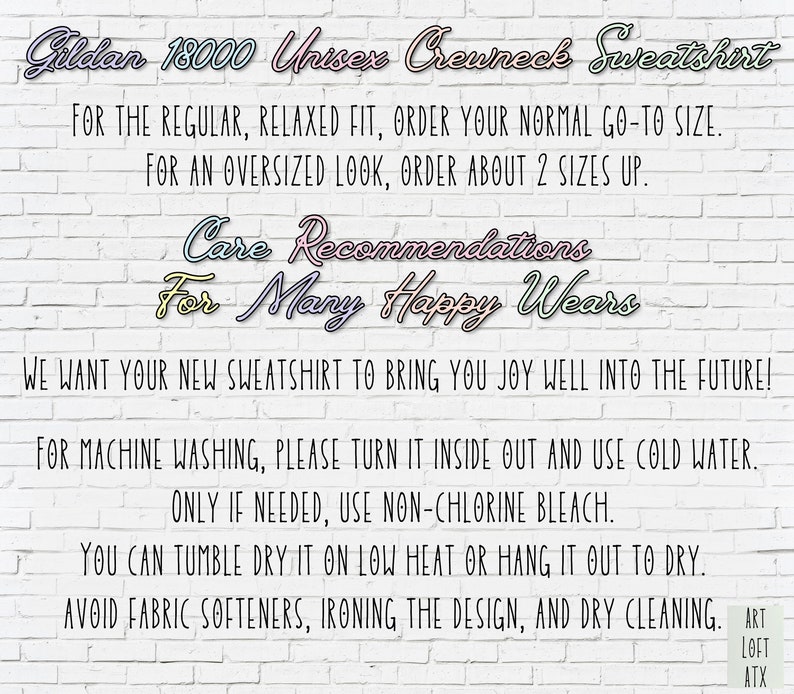 May include: Care instructions for a Gildan 18000 Unisex Crewneck Sweatshirt. The text reads: "For the regular, relaxed fit, order your normal go-to size. For an oversized look, order about 2 sizes up. Care Recommendations For Many Happy Wears We want your new sweatshirt to bring you joy well into the future! For machine washing, please turn it inside out and use cold water. Only if needed, use non-chlorine bleach. You can tumble dry it on low heat or hang it out to dry. Avoid fabric softeners, ironing the design, and dry cleaning. Art Loft ATX"