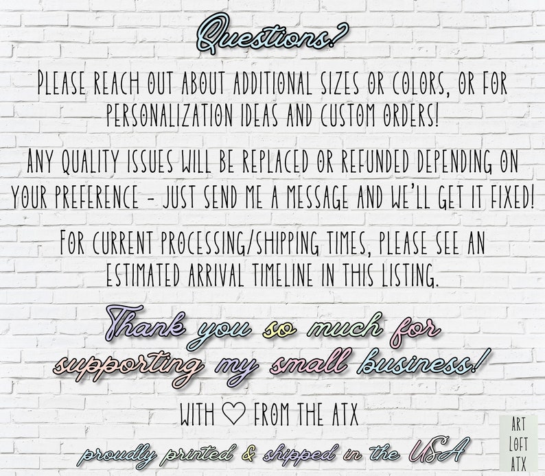 May include: Text on a white brick wall background with the words "Questions?" at the top. The text reads "Please reach out about additional sizes or colors, or for personalization ideas and custom orders! Any quality issues will be replaced or refunded depending on your preference - just send me a message and we'll get it fixed! For current processing/shipping times, please see an estimated arrival timeline in this listing. Thank you so much for supporting my small business! With from the ATX proudly printed & shipped in the USA".