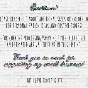 May include: White brick wall background with text that reads "Questions?"  "PLEASE REACH OUT ABOUT ADDITIONAL SIZES OR COLORS, OR FOR PERSONALIZATION IDEAS AND CUSTOM ORDERS!"  "FOR CURRENT PROCESSING/SHIPPING TIMES, PLEASE SEE AN ESTIMATED ARRIVAL TIMELINE IN THIS LISTING."  "Thank you so much for supporting my small business!"  "WITH LOVE FROM THE ATX"  "ART LOFT ATX"