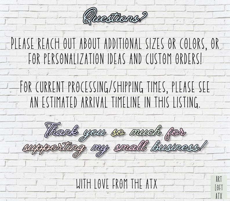 May include: White brick wall background with text that reads "Questions?"  "PLEASE REACH OUT ABOUT ADDITIONAL SIZES OR COLORS, OR FOR PERSONALIZATION IDEAS AND CUSTOM ORDERS!"  "FOR CURRENT PROCESSING/SHIPPING TIMES, PLEASE SEE AN ESTIMATED ARRIVAL TIMELINE IN THIS LISTING."  "Thank you so much for supporting my small business!"  "WITH LOVE FROM THE ATX"  "ART LOFT ATX"