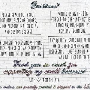 May include: White brick wall background with text that reads "Questions?" in pink and blue. The text "Please reach out about additional sizes or colors, or for personalization ideas and custom orders!" is in black. The text "For current processing/shipping times, please see an estimated arrival timeline in this listing." is in black. The text "Printed using the DTG (Direct-to-Garment) method, a modern, high-quality printing technique." is in black. The text "Any quality issues will be replaced or refunded depending on your preference - just send me a message and we'll get it fixed!" is in black. The text "Thank you so much for supporting my small business!" is in pink, blue, and yellow. The text "With from the ATX" is in black. The text "Domestic orders are proudly printed & shipped in the USA" is in black. The text "Art Loft ATX" is in black.