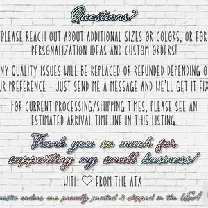 May include: Text on a white brick wall background reads "Questions? Please reach out about additional sizes or colors, or for personalization ideas and custom orders! Any quality issues will be replaced or refunded depending on your preference - just send me a message and we'll get it fixed! For current processing/shipping times, please see an estimated arrival timeline in this listing. Thank you so much for supporting my small business! With ❤️ from the ATX Domestic orders are proudly printed & shipped in the USA ART LOFT ATX"