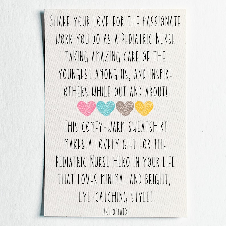May include: A card with a message about sharing love for pediatric nurses. The card features a colorful design with hearts and the text "SHARE YOUR LOVE FOR THE PASSIONATE WORK YOU DO AS A PEDIATRIC NURSE TAKING AMAZING CARE OF THE YOUNGEST AMONG US, AND INSPIRE OTHERS WHILE OUT AND ABOUT! THIS COMFY-WARM SWEATSHIRT MAKES A LOVELY GIFT FOR THE PEDIATRIC NURSE HERO IN YOUR LIFE THAT LOVES MINIMAL AND BRIGHT, EYE-CATCHING STYLE! ARTLOFTATX"