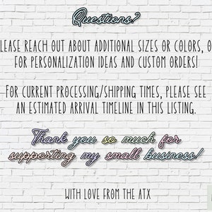 May include: White brick wall background with text that reads "Questions?"  "PLEASE REACH OUT ABOUT ADDITIONAL SIZES OR COLORS, OR FOR PERSONALIZATION IDEAS AND CUSTOM ORDERS!"  "FOR CURRENT PROCESSING/SHIPPING TIMES, PLEASE SEE AN ESTIMATED ARRIVAL TIMELINE IN THIS LISTING."  "Thank you so much for supporting my small business!"  "WITH LOVE FROM THE ATX"  "ART LOFT ATX"