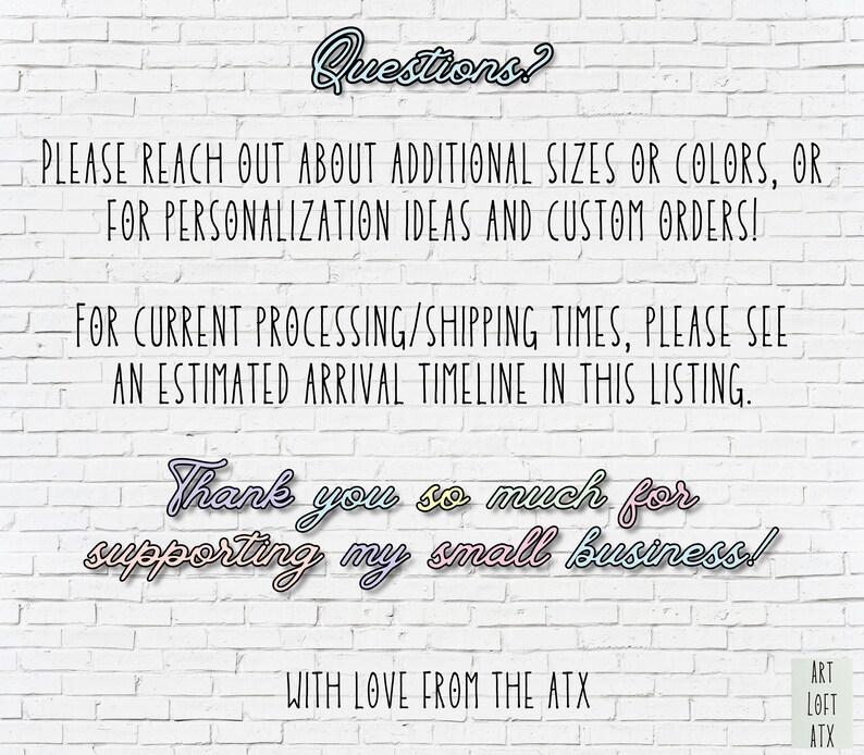 May include: White brick wall background with text that reads "Questions?"  "PLEASE REACH OUT ABOUT ADDITIONAL SIZES OR COLORS, OR FOR PERSONALIZATION IDEAS AND CUSTOM ORDERS!"  "FOR CURRENT PROCESSING/SHIPPING TIMES, PLEASE SEE AN ESTIMATED ARRIVAL TIMELINE IN THIS LISTING."  "Thank you so much for supporting my small business!"  "WITH LOVE FROM THE ATX"  "ART LOFT ATX"