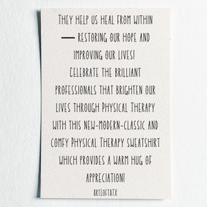 May include: A white card with black text that reads "They help us heal from within - restoring our hope and improving our lives! Celebrate the brilliant professionals that brighten our lives through physical therapy with this new-modern-classic and comfy physical therapy sweatshirt which provides a warm hug of appreciation! ARTLOFTATX"