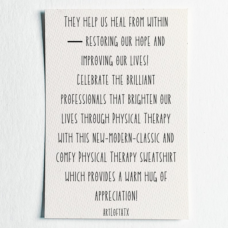 May include: A white card with black text that reads "They help us heal from within - restoring our hope and improving our lives! Celebrate the brilliant professionals that brighten our lives through physical therapy with this new-modern-classic and comfy physical therapy sweatshirt which provides a warm hug of appreciation! ARTLOFTATX"