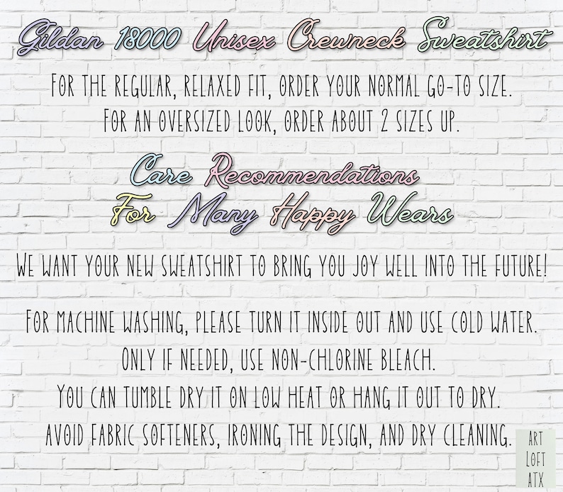 May include: Care instructions for a Gildan 18000 Unisex Crewneck Sweatshirt. The text reads: "For the regular, relaxed fit, order your normal go-to size. For an oversized look, order about 2 sizes up. Care Recommendations For Many Happy Wears We want your new sweatshirt to bring you joy well into the future! For machine washing, please turn it inside out and use cold water. Only if needed, use non-chlorine bleach. You can tumble dry it on low heat or hang it out to dry. Avoid fabric softeners, ironing the design, and dry cleaning. Art Loft ATX"