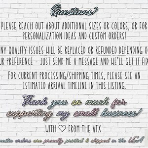 May include: Text on a white brick wall background reads "Questions? Please reach out about additional sizes or colors, or for personalization ideas and custom orders! Any quality issues will be replaced or refunded depending on your preference - just send me a message and we'll get it fixed! For current processing/shipping times, please see an estimated arrival timeline in this listing. Thank you so much for supporting my small business! With ❤️ from the ATX Domestic orders are proudly printed & shipped in the USA ART LOFT ATX"