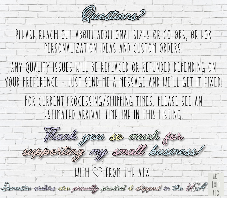 May include: Text on a white brick wall background reads "Questions? Please reach out about additional sizes or colors, or for personalization ideas and custom orders! Any quality issues will be replaced or refunded depending on your preference - just send me a message and we'll get it fixed! For current processing/shipping times, please see an estimated arrival timeline in this listing. Thank you so much for supporting my small business! With ❤️ from the ATX Domestic orders are proudly printed & shipped in the USA ART LOFT ATX"