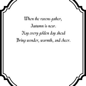 May include: A white rectangular sign with a decorative black scalloped border. The text reads: When the ravens gather, Autumn is near. May every golden day ahead Bring wonder, warmth, and cheer. The lettering is in a black, elegant, serif font.