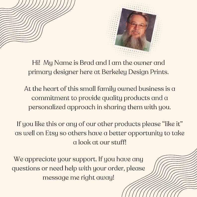 May include: A portrait of Brad, the owner and primary designer of Berkeley Design Prints, a small family-owned business. The text reads: "Hi! My Name is Brad and I am the owner and primary designer here at Berkeley Design Prints. At the heart of this small family owned business is a commitment to provide quality products and a personalized approach in sharing them with you. If you like this or any of our other products please "like it" as well on Etsy so others have a better opportunity to take a look at our stuff! We appreciate your support. If you have any questions or need help with your order, please message me right away!"