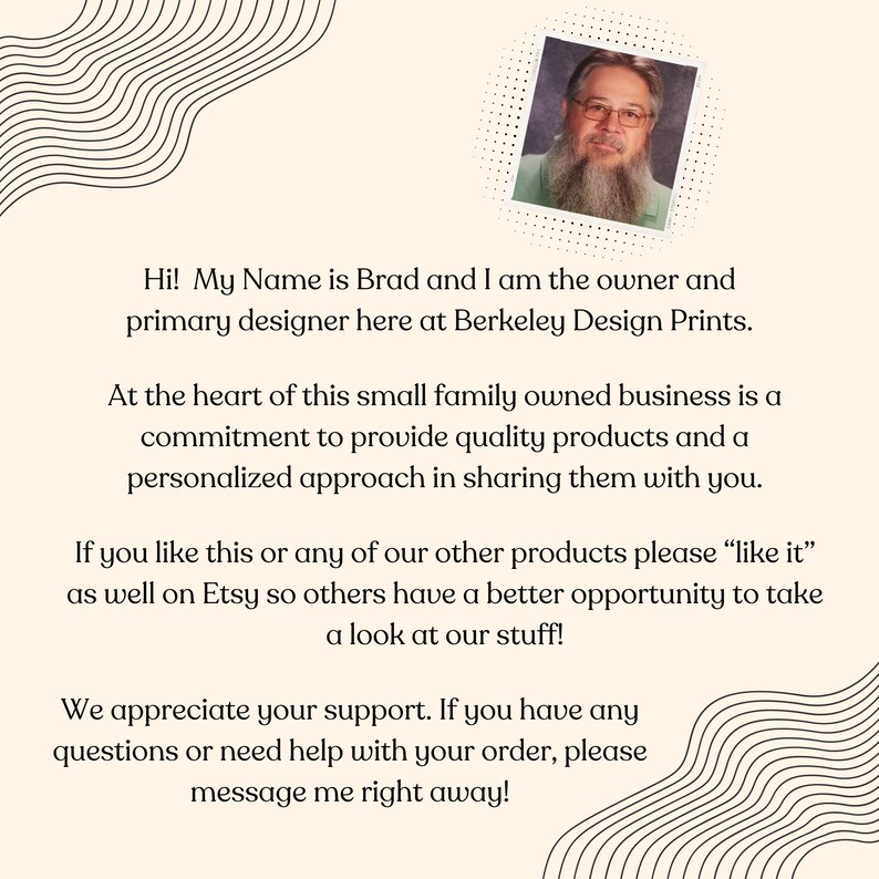 May include: A portrait of Brad, the owner and primary designer of Berkeley Design Prints, a small family-owned business. The text reads: "Hi! My Name is Brad and I am the owner and primary designer here at Berkeley Design Prints. At the heart of this small family owned business is a commitment to provide quality products and a personalized approach in sharing them with you. If you like this or any of our other products please "like it" as well on Etsy so others have a better opportunity to take a look at our stuff! We appreciate your support. If you have any questions or need help with your order, please message me right away!"