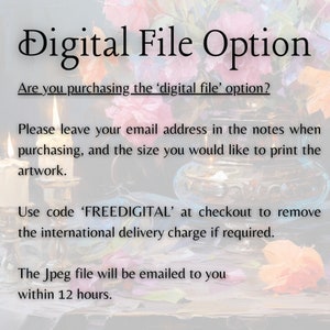 May include: Text on a white background that reads "Digital File Option".  Are you purchasing the 'digital file' option? Please leave your email address in the notes when purchasing, and the size you would like to print the artwork. Use code 'FREEDIGITAL' at checkout to remove the international delivery charge if required. The Jpeg file will be emailed to you within 12 hours.