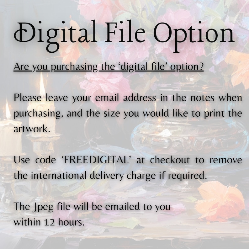 May include: Text on a white background that reads "Digital File Option".  Are you purchasing the 'digital file' option? Please leave your email address in the notes when purchasing, and the size you would like to print the artwork. Use code 'FREEDIGITAL' at checkout to remove the international delivery charge if required. The Jpeg file will be emailed to you within 12 hours.