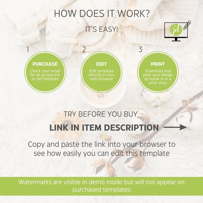 May include: A graphic showing how to purchase, edit, and print a digital template. The graphic features a white background with a green circle for each step. The text "HOW DOES IT WORK?" is at the top of the graphic. The text "IT'S EASY!" is below the title. The text "PURCHASE" is in the first green circle. The text "EDIT" is in the second green circle. The text "PRINT" is in the third green circle. The text "TRY BEFORE YOU BUY" is below the three circles. The text "LINK IN ITEM DESCRIPTION" is below the text "TRY BEFORE YOU BUY". The text "Copy and paste the link into your browser to see how easily you can edit this template" is below the text "LINK IN ITEM DESCRIPTION". The text "Watermarks are visible in demo mode but will not appear on purchased templates" is at the bottom of the graphic.