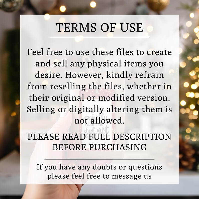 May include: A white text overlay on a blurred background of Christmas lights reads "TERMS OF USE". The text explains that the files can be used to create and sell physical items, but reselling the files is not allowed. The text also states "PLEASE READ FULL DESCRIPTION BEFORE PURCHASING".