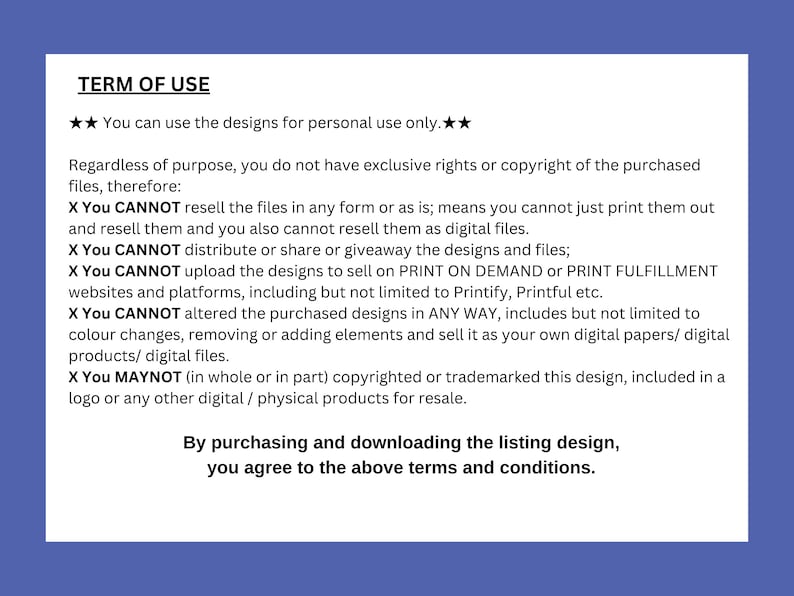 May include: A white text document with black text outlining the terms of use for digital designs. The text states that the designs can be used for personal use only and cannot be resold or altered in any way. The document also states that the buyer does not have exclusive rights or copyright to the purchased files.