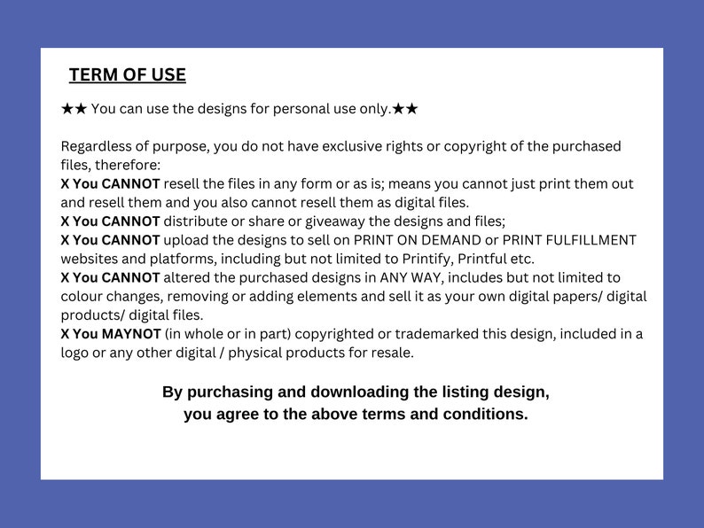 May include: A white text document with black text outlining the terms of use for digital designs. The text states that the designs can be used for personal use only and cannot be resold or altered in any way. The document also states that the buyer does not have exclusive rights or copyright to the purchased files.