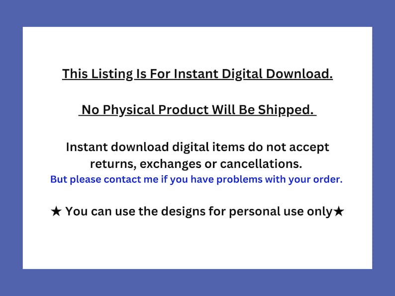May include: Text on a blue background that reads: "This Listing Is For Instant Digital Download. No Physical Product Will Be Shipped. Instant download digital items do not accept returns, exchanges or cancellations. But please contact me if you have problems with your order. You can use the designs for personal use only."