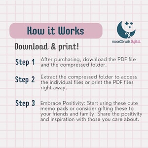 May include: A pink and white grid background with a blue text overlay that reads "How it Works" and "Download & print!"  The text "Step 1" is followed by "After purchasing, download the PDF file and the compressed folder." The text "Step 2" is followed by "Extract the compressed folder to access the individual files or print the PDF files right away." The text "Step 3" is followed by "Embrace Positivity: Start using these cute memo pads or consider gifting these to your friends and family. Share the positivity and inspiration with those you care about."  The text "moonXbrush Digital" is in the upper right corner of the image.