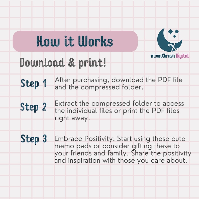 May include: A pink and white grid background with a blue text overlay that reads "How it Works" and "Download & print!"  The text "Step 1" is followed by "After purchasing, download the PDF file and the compressed folder." The text "Step 2" is followed by "Extract the compressed folder to access the individual files or print the PDF files right away." The text "Step 3" is followed by "Embrace Positivity: Start using these cute memo pads or consider gifting these to your friends and family. Share the positivity and inspiration with those you care about."  The text "moonXbrush Digital" is in the upper right corner of the image.
